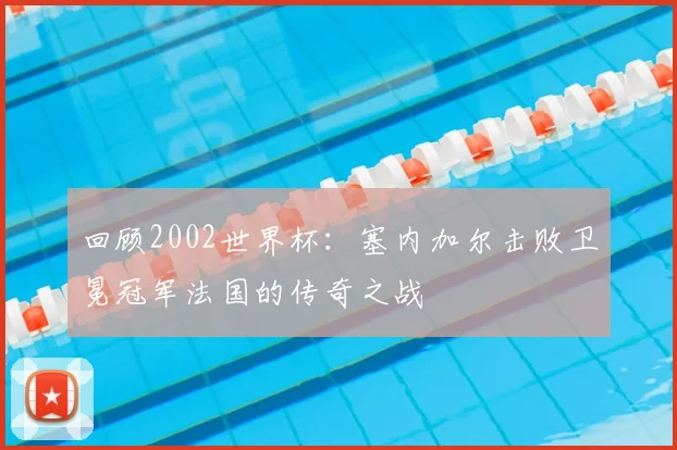 回顾2002世界杯：塞内加尔击败卫冕冠军法国的传奇之战