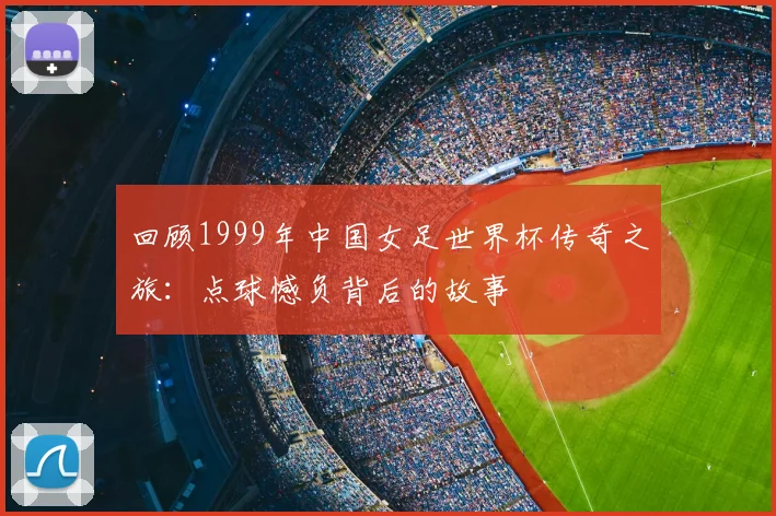 回顾1999年中国女足世界杯传奇之旅：点球憾负背后的故事