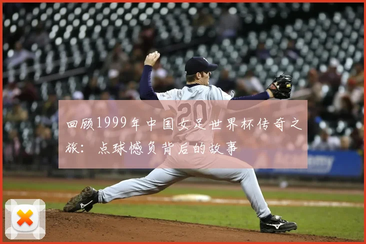 回顾1999年中国女足世界杯传奇之旅：点球憾负背后的故事