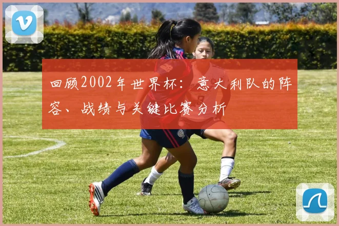 回顾2002年世界杯：意大利队的阵容、战绩与关键比赛分析